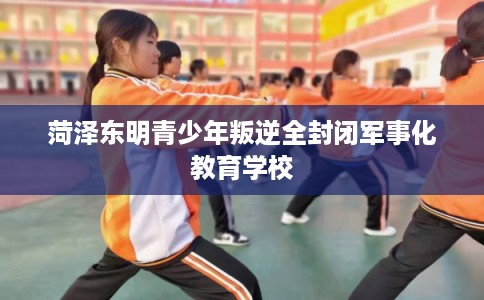 菏泽东明青少年叛逆全封闭军事化教育学校