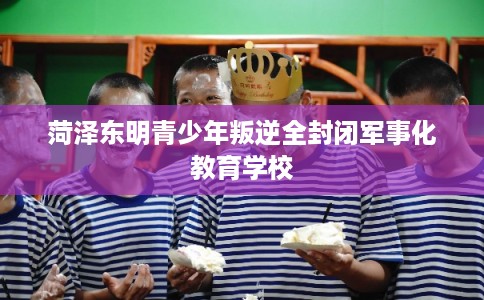 菏泽东明青少年叛逆全封闭军事化教育学校