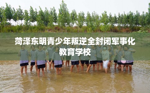 菏泽东明青少年叛逆全封闭军事化教育学校