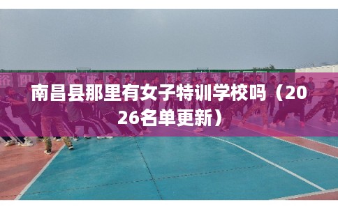 南昌县那里有女子特训学校吗（2026名单更新）