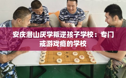 安庆潜山厌学叛逆孩子学校:专门戒游戏瘾的学校 安庆潜山厌学叛逆孩子学校:专门戒游戏瘾的学校