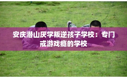 安庆潜山厌学叛逆孩子学校:专门戒游戏瘾的学校 安庆潜山厌学叛逆孩子学校:专门戒游戏瘾的学校