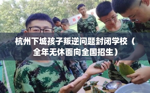 杭州下城孩子叛逆问题封闭学校（全年无休面向全国招生）
