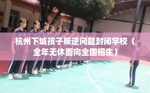 杭州下城孩子叛逆问题封闭学校（全年无休面向全国招生）