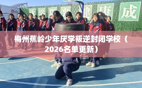 梅州蕉岭少年厌学叛逆封闭学校（2026名单更新）