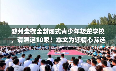 滁州全椒全封闭式青少年叛逆学校，请瞧这10家！本文为您精心筛选！
