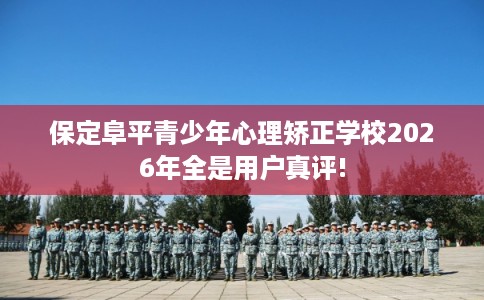 保定阜平青少年心理矫正学校2026年全是用户真评!