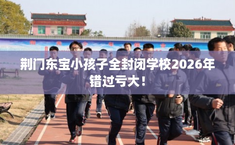 荆门东宝小孩子全封闭学校2026年错过亏大！