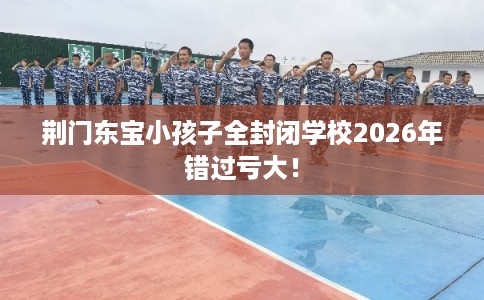 荆门东宝小孩子全封闭学校2026年错过亏大！