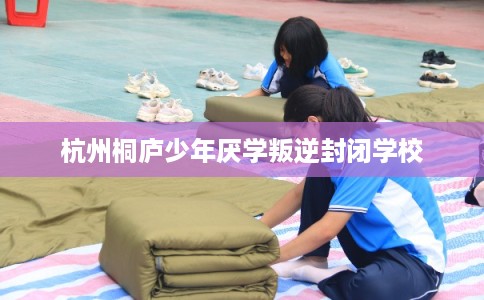 杭州桐庐少年厌学叛逆封闭学校