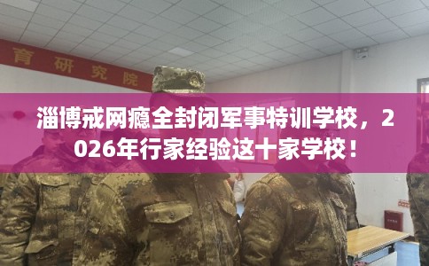 淄博戒网瘾全封闭军事特训学校，2026年行家经验这十家学校！