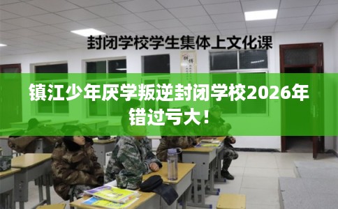 镇江少年厌学叛逆封闭学校2026年错过亏大！