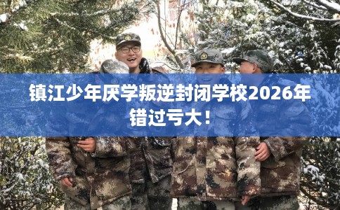 镇江少年厌学叛逆封闭学校2026年错过亏大！