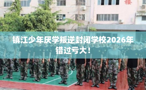镇江少年厌学叛逆封闭学校2026年错过亏大！