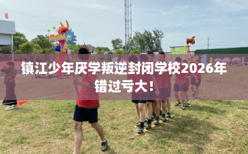 镇江少年厌学叛逆封闭学校2026年错过亏大！
