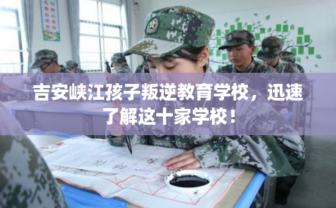 吉安峡江孩子叛逆教育学校，迅速了解这十家学校！