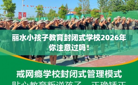 丽水小孩子教育封闭式学校2026年你注意过吗！