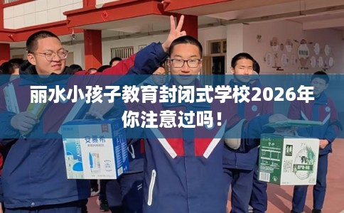 丽水小孩子教育封闭式学校2026年你注意过吗！
