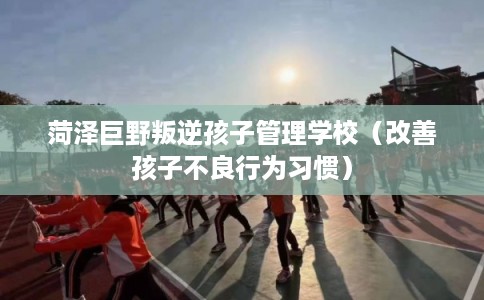 菏泽巨野叛逆孩子管理学校（改善孩子不良行为习惯）