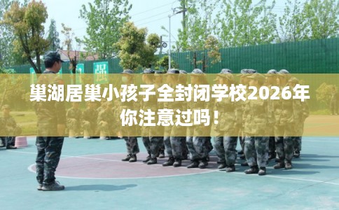 巢湖居巢小孩子全封闭学校2026年你注意过吗！