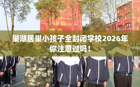 巢湖居巢小孩子全封闭学校2026年你注意过吗！