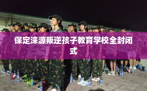 保定涞源叛逆孩子教育学校全封闭式