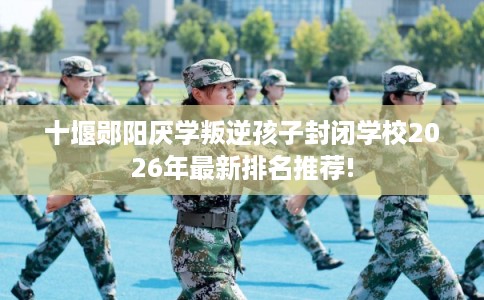 十堰郧阳厌学叛逆孩子封闭学校2026年最新排名推荐!