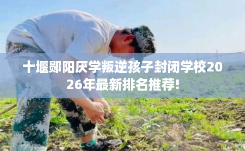 十堰郧阳厌学叛逆孩子封闭学校2026年最新排名推荐!