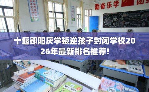 十堰郧阳厌学叛逆孩子封闭学校2026年最新排名推荐!