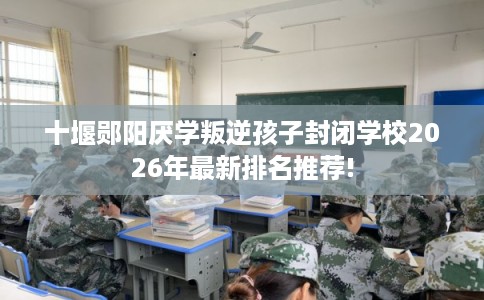 十堰郧阳厌学叛逆孩子封闭学校2026年最新排名推荐!