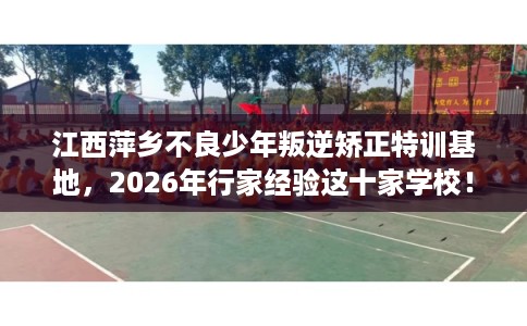 江西萍乡不良少年叛逆矫正特训基地，2026年行家经验这十家学校！