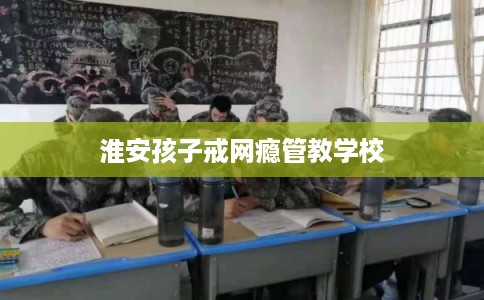 淮安孩子戒网瘾管教学校