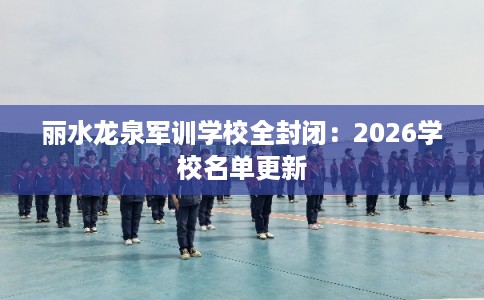 丽水龙泉军训学校全封闭：2026学校名单更新