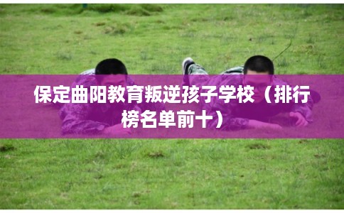 保定曲阳教育叛逆孩子学校（排行榜名单前十）