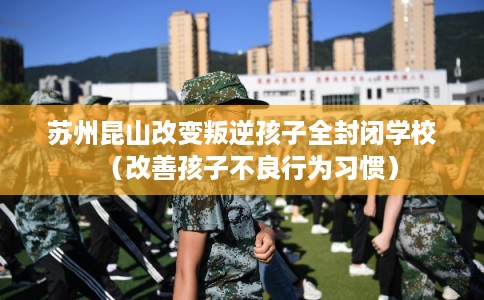苏州昆山改变叛逆孩子全封闭学校（改善孩子不良行为习惯）