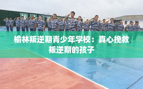 榆林叛逆期青少年学校：真心挽救叛逆期的孩子