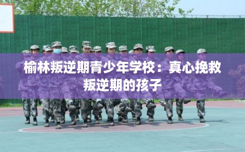 榆林叛逆期青少年学校：真心挽救叛逆期的孩子