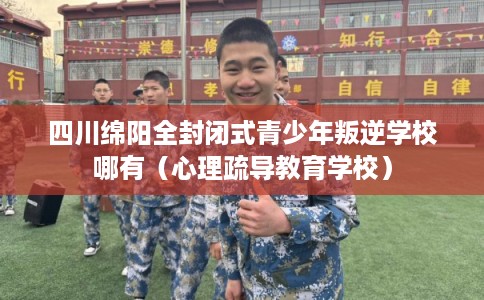 四川绵阳全封闭式青少年叛逆学校哪有（心理疏导教育学校）