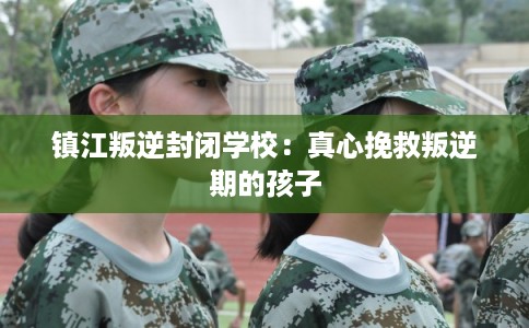 镇江叛逆封闭学校：真心挽救叛逆期的孩子