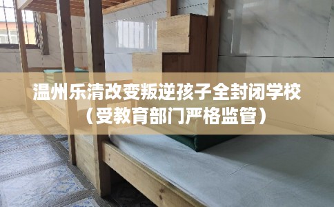 温州乐清改变叛逆孩子全封闭学校（受教育部门严格监管）