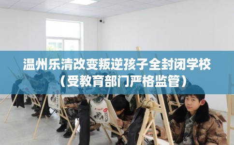 温州乐清改变叛逆孩子全封闭学校（受教育部门严格监管）