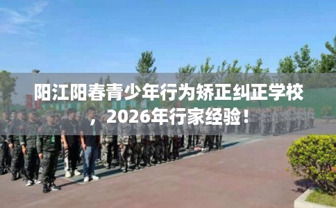阳江阳春青少年行为矫正纠正学校，2026年行家经验！