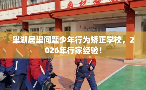 巢湖居巢问题少年行为矫正学校，2026年行家经验！