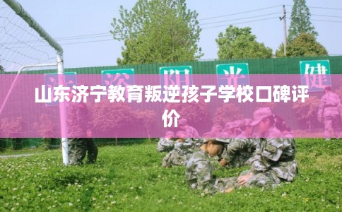 山东济宁教育叛逆孩子学校口碑评价