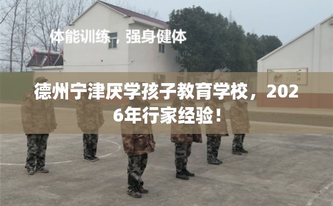 德州宁津厌学孩子教育学校，2026年行家经验！