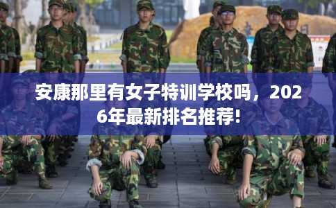 安康那里有女子特训学校吗，2026年最新排名推荐!