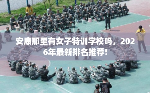 安康那里有女子特训学校吗，2026年最新排名推荐!