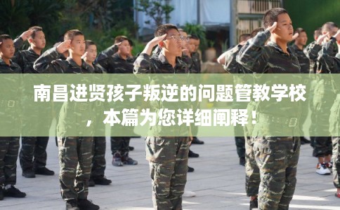 南昌进贤孩子叛逆的问题管教学校，本篇为您详细阐释！