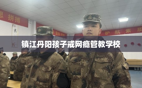 镇江丹阳孩子戒网瘾管教学校