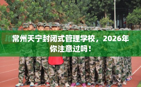 常州天宁封闭式管理学校，2026年你注意过吗！